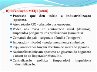 B) Revolução MEIJI (1868)
  Processo    que   deu    início   a   industrialização
   japonesa.
  Até o século XIX – afastado dos europeus.
  Poder nas mãos de aristocracia rural (daimios),
   amparados por guerreiros profissionais (samurais).
  Comando do país – xogunato (família Tokugawa).
  Imperador (micado) – poder meramente simbólico.
  1854: americanos forçam abertura do mercado japonês.
  Nacionalistas iniciam oposição ao governo do xogunato
   e unem-se ao imperador Mutsu Ito.
  Centralização     política   (imperador)   impulsiona
   industrialização.
 