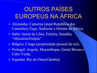OUTROS PAÍSES
EUROPEUS NA ÁFRICA
 Alemanha: Camerun (atual República dos
Camarões),Togo, Sudoeste e Oriente da África;
 Itália: litoral da Líbia, Eritréia, Somália,
“Abissínia/Etiópia”
 Bélgica: Congo (propriedade pessoal do rei);
 Portugal: Angola, Moçambique, Guiné Bissau e
Cabo Verde;
 Espanha: Rio do Ouro(Gâmbia)
 