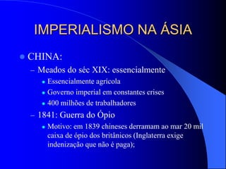 IMPERIALISMO NA ÁSIA
 CHINA:
– Meados do séc XIX: essencialmente
 Essencialmente agrícola
 Governo imperial em constantes crises
 400 milhões de trabalhadores
– 1841: Guerra do Ópio
 Motivo: em 1839 chineses derramam ao mar 20 mil
caixa de ópio dos britânicos (Inglaterra exige
indenização que não é paga);
 