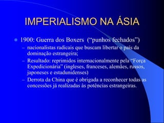 IMPERIALISMO NA ÁSIA
 1900: Guerra dos Boxers (“punhos fechados”)
– nacionalistas radicais que buscam libertar o país da
dominação estrangeira;
– Resultado: reprimidos internacionalmente pela “Força
Expedicionária” (ingleses, franceses, alemães, russos,
japoneses e estadunidenses)
– Derrota da China que é obrigada a reconhecer todas as
concessões já realizadas às potências estrangeiras.
 