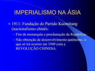 IMPERIALISMO NA ÁSIA
 1911: Fundação do Partido Kuomitang
(nacionalismo chinês:
– Fim da monarquia e proclamação da República;
– Não obtenção de desenvolvimento autônomo, o
que só irá ocorrer em 1949 com a
REVOLUÇÃO CHINESA.
 