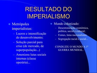 RESULTADO DO
IMPERIALISMO
 Metrópoles
imperialistas:
– Lucros e intensificação
do desenvolvimento;
– Solução parcial para
crise (de mercado, de
superpopulação...)
– Amenizou lutas sociais
internas (classe
operária)...
 Mundo colonizado:
– Desestruturação econômica,
política, social e cultural;
– Fomes, lutas nacionalistas;
– Segregação racial e social...
CONDUZIU O MUNDO A 1ª
GUERRA MUNDIAL.
 