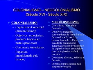 COLONIALISMO – NEOCOLONIALISMO
(Século XVI - Século XIX)
 COLONIALISMO:
– Capitalismo Comercial
(mercantilismo);
– Objetivos: especiarias,
produtos tropicais e
metais preciosos;
– Continente Americano;
– Expansão
impulsionada pelo
Estado;
 NEOCOLONIALISMO:
 Capitalismo industrial e
financeiro;
 Objetivos: mercados
consumidores de manufaturas e
fornecedores de matérias-
primas; busca de colônias para
excedente populacional
europeu; áreas de investimento
de capitais e áreas estratégicas
para proteção do comércio
marítimo.
 Continente africano, Asiático e
Oceania;
 Expansão impulsionada pela
burguesia européia
 