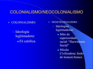 COLONIALISMO/NEOCOLONIALISMO
 COLONIALISMO:
– Ideologia
legitimadora:
 Fé católica
 NEOCOLONIALISMO:
– Ideologias
legitimadoras:
 Mito da
superioridade
racial: “Darwinismo
Social”
 Missão
Civilizadora: fardo
do homem branco
 