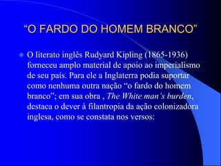 “O FARDO DO HOMEM BRANCO”
 O literato inglês Rudyard Kipling (1865-1936)
forneceu amplo material de apoio ao imperialismo
de seu país. Para ele a Inglaterra podia suportar
como nenhuma outra nação “o fardo do homem
branco”; em sua obra , The White man’s burden,
destaca o dever à filantropia da ação colonizadora
inglesa, como se constata nos versos:
 