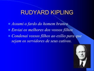 RUDYARD KIPLING
 Assumi o fardo do homem branco
 Enviai os melhores dos vossos filhos
 Condenai vossos filhos ao exílio para que
sejam os servidores de seus cativos.
 