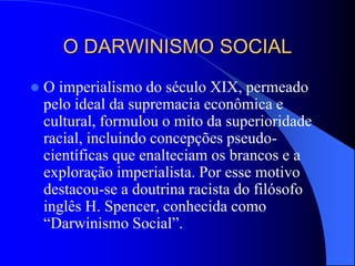 O DARWINISMO SOCIAL
 O imperialismo do século XIX, permeado
pelo ideal da supremacia econômica e
cultural, formulou o mito da superioridade
racial, incluindo concepções pseudo-
científicas que enalteciam os brancos e a
exploração imperialista. Por esse motivo
destacou-se a doutrina racista do filósofo
inglês H. Spencer, conhecida como
“Darwinismo Social”.
 