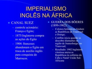 IMPERIALISMO
INGLÊS NA ÁFRICA
 CANAL SUEZ
– controle acionário:
França e Egito;
– 1875:Inglaterra compra
as ações do Egito
– 1904: franceses
abandonam o Egito em
troca de auxílio inglês
para conquista do
Marrocos.
 GUERRA DOS BÔERES
(1899-1902)
– Colonos holandeses fundam
as Repúblicas de Transvaal
e Orange;
– Conflito inicia quando se
descobre diamantes na
região de Joanesburgo, no
Transvaal;
– Resultado: 1902 Inglaterra
vitoriosa anexa as
Repúblicas às colônias do
Cabo e Natal/ União Sul-
Africana
 
