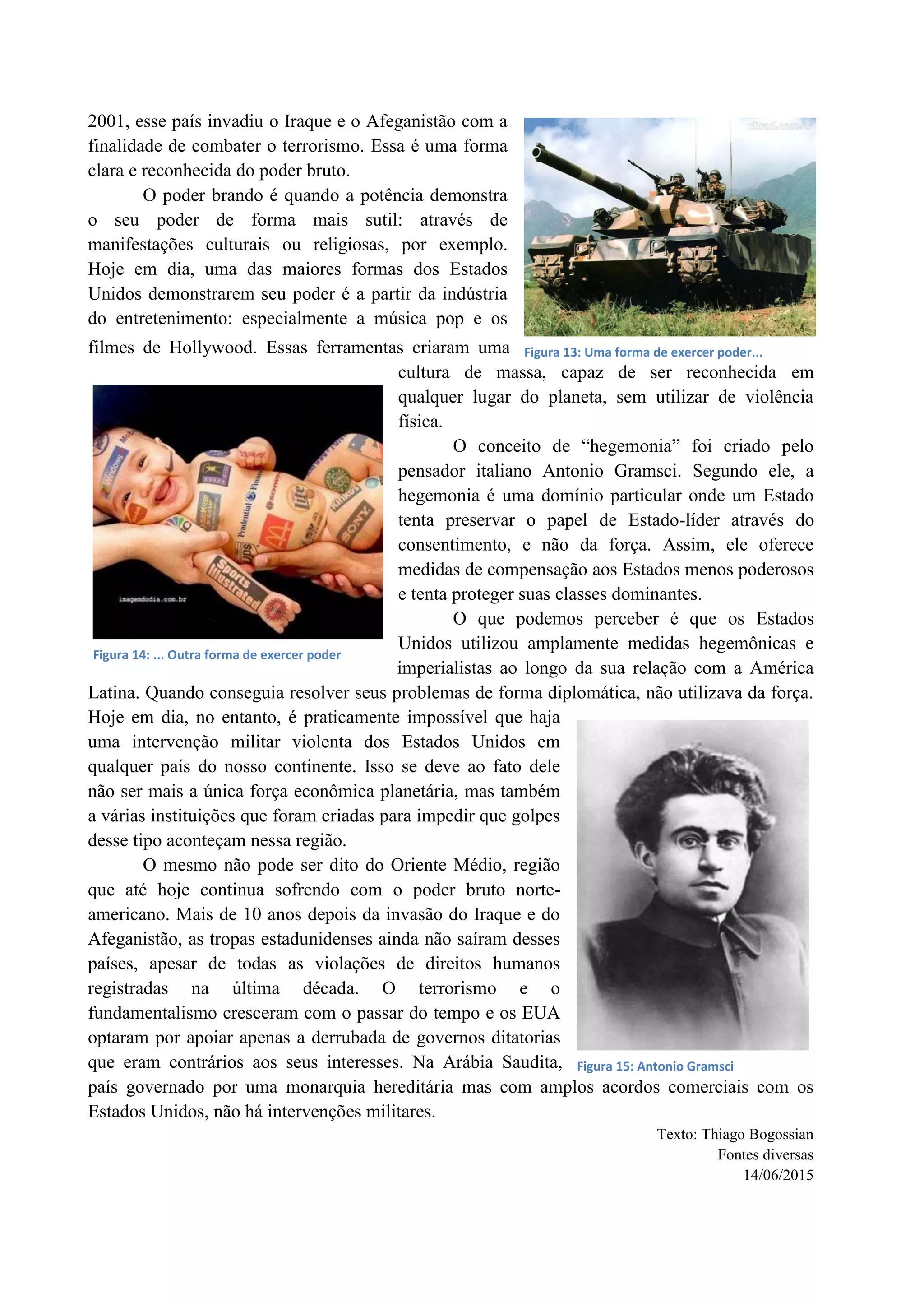 2001, esse país invadiu o Iraque e o Afeganistão com a
finalidade de combater o terrorismo. Essa é uma forma
clara e reconhecida do poder bruto.
O poder brando é quando a potência demonstra
o seu poder de forma mais sutil: através de
manifestações culturais ou religiosas, por exemplo.
Hoje em dia, uma das maiores formas dos Estados
Unidos demonstrarem seu poder é a partir da indústria
do entretenimento: especialmente a música pop e os
filmes de Hollywood. Essas ferramentas criaram uma
cultura de massa, capaz de ser reconhecida em
qualquer lugar do planeta, sem utilizar de violência
física.
O conceito de “hegemonia” foi criado pelo
pensador italiano Antonio Gramsci. Segundo ele, a
hegemonia é uma domínio particular onde um Estado
tenta preservar o papel de Estado-líder através do
consentimento, e não da força. Assim, ele oferece
medidas de compensação aos Estados menos poderosos
e tenta proteger suas classes dominantes.
O que podemos perceber é que os Estados
Unidos utilizou amplamente medidas hegemônicas e
imperialistas ao longo da sua relação com a América
Latina. Quando conseguia resolver seus problemas de forma diplomática, não utilizava da força.
Hoje em dia, no entanto, é praticamente impossível que haja
uma intervenção militar violenta dos Estados Unidos em
qualquer país do nosso continente. Isso se deve ao fato dele
não ser mais a única força econômica planetária, mas também
a várias instituições que foram criadas para impedir que golpes
desse tipo aconteçam nessa região.
O mesmo não pode ser dito do Oriente Médio, região
que até hoje continua sofrendo com o poder bruto norte-
americano. Mais de 10 anos depois da invasão do Iraque e do
Afeganistão, as tropas estadunidenses ainda não saíram desses
países, apesar de todas as violações de direitos humanos
registradas na última década. O terrorismo e o
fundamentalismo cresceram com o passar do tempo e os EUA
optaram por apoiar apenas a derrubada de governos ditatorias
que eram contrários aos seus interesses. Na Arábia Saudita,
país governado por uma monarquia hereditária mas com amplos acordos comerciais com os
Estados Unidos, não há intervenções militares.
Texto: Thiago Bogossian
Fontes diversas
14/06/2015
Figura 13: Uma forma de exercer poder...
Figura 14: ... Outra forma de exercer poder
Figura 15: Antonio Gramsci
 