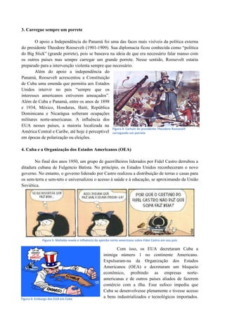 3. Carregue sempre um porrete
O apoio a Independência do Panamá foi uma das faces mais visíveis da política externa
do presidente Theodore Roosevelt (1901-1909). Sua diplomacia ficou conhecida como “política
do Big Stick” (grande porrete), pois se baseava na ideia de que era necessário falar manso com
os outros países mas sempre carregar um grande porrete. Nesse sentido, Roosevelt estaria
preparado para a intervenção violenta sempre que necessário.
Além do apoio a independência do
Panamá, Roosevelt acrescentou a Constituição
de Cuba uma emenda que permitia aos Estados
Unidos intervir no país “sempre que os
interesses americanos estiverem ameaçados”.
Além de Cuba e Panamá, entre os anos de 1898
e 1934, México, Honduras, Haiti, República
Dominicana e Nicarágua sofreram ocupações
militares norte-americanas. A influência dos
EUA nesses países, a maioria localizada na
América Central e Caribe, até hoje é perceptível
em épocas de polarização ou eleições.
4. Cuba e a Organização dos Estados Americanos (OEA)
No final dos anos 1950, um grupo de guerrilheiros liderados por Fidel Castro derrubou a
ditadura cubana de Fulgencio Batista. No princípio, os Estados Unidos reconheceram o novo
governo. No entanto, o governo liderado por Castro realizou a distribuição de terras e casas para
os sem-terra e sem-teto e universalizou o acesso à saúde e à educação, se aproximando da União
Soviética.
Figura 5: Mafalda revela e influência da opinião norte-americana sobre Fidel Castro em seu país
Com isso, os EUA decretaram Cuba a
inimiga número 1 no continente Americano.
Expulsaram-na da Organização dos Estados
Americanos (OEA) e decretaram um bloqueio
econômico, proibindo as empresas norte-
americanas e de outros países aliados de fazerem
comércio com a ilha. Esse sufoco impediu que
Cuba se desenvolvesse plenamente e tivesse acesso
a bens industrializados e tecnológicos importados.
Figura 4: Cartum do presidente Theodore Roosevelt
carregando um porrete
Figura 6: Embargo dos EUA em Cuba
 