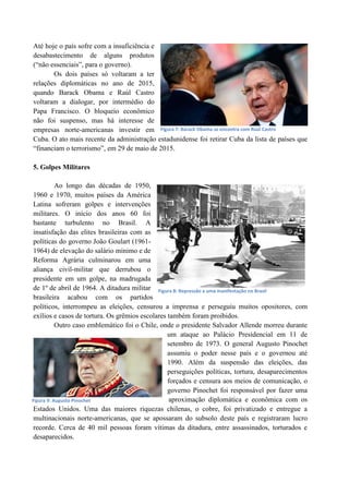 Até hoje o país sofre com a insuficiência e
desabastecimento de alguns produtos
(“não essenciais”, para o governo).
Os dois países só voltaram a ter
relações diplomáticas no ano de 2015,
quando Barack Obama e Raúl Castro
voltaram a dialogar, por intermédio do
Papa Francisco. O bloqueio econômico
não foi suspenso, mas há interesse de
empresas norte-americanas investir em
Cuba. O ato mais recente da administração estadunidense foi retirar Cuba da lista de países que
“financiam o terrorismo”, em 29 de maio de 2015.
5. Golpes Militares
Ao longo das décadas de 1950,
1960 e 1970, muitos países da América
Latina sofreram golpes e intervenções
militares. O início dos anos 60 foi
bastante turbulento no Brasil. A
insatisfação das elites brasileiras com as
políticas do governo João Goulart (1961-
1964) de elevação do salário mínimo e de
Reforma Agrária culminarou em uma
aliança civil-militar que derrubou o
presidente em um golpe, na madrugada
de 1º de abril de 1964. A ditadura militar
brasileira acabou com os partidos
políticos, interrompeu as eleições, censurou a imprensa e perseguiu muitos opositores, com
exílios e casos de tortura. Os grêmios escolares também foram proibidos.
Outro caso emblemático foi o Chile, onde o presidente Salvador Allende morreu durante
um ataque ao Palácio Presidencial em 11 de
setembro de 1973. O general Augusto Pinochet
assumiu o poder nesse país e o governou até
1990. Além da suspensão das eleições, das
perseguições políticas, tortura, desaparecimentos
forçados e censura aos meios de comunicação, o
governo Pinochet foi responsável por fazer uma
aproximação diplomática e econômica com os
Estados Unidos. Uma das maiores riquezas chilenas, o cobre, foi privatizado e entregue a
multinacionais norte-americanas, que se apossaram do subsolo deste país e registraram lucro
recorde. Cerca de 40 mil pessoas foram vítimas da ditadura, entre assassinados, torturados e
desaparecidos.
Figura 8: Repressão a uma manifestação no Brasil
Figura 9: Augusto Pinochet
Figura 7: Barack Obama se encontra com Raúl Castro
 