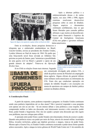 Após a abertura política e a
redemocratização dessas e de outras
nações, nos anos 1980 e 1990, alguns
cientistas resolveram desenvolver
pesquisas sobre os anos de ditadura.
Alguns arquivos e documentos
continuam confidenciais, mas os que
foram liberados para consulta pública
afirmam o que muitos já desconfiavam:
houve apoio financeiro e logístico da
Central de Inteligência Americana
(CIA) nos golpes e governos militares
latino-americanos.
Entre as revelações, dessas pesquisas destaca-se o
telegrama que o embaixador estadunidense no Brasil,
Lincoln Gordon, enviou ao presidente dos Estados Unidos,
Lyndon Johnson no final de março de 1964. Ele pedia que
uma força-tarefa naval fosse enviada ao Atlântico Sul,
próximo ao porto de Santos, para “minimizar a possibilidade
de uma guerra civil no Brasil e garantir o apoio de um
grande número de adeptos”. Tratava-se da Operação
Brother Sam.
Já no Chile as relações foram mais intensas. Segundo
um comunicado divulgado pela própria CIA, o
chefe da polícia secreta de Pinochet era empregado
dessa agência. Alguns oficiais do general chileno
eram militares norte-americanos ou informantes da
CIA. Eram eles que conduziam operações em
campos de trabalho forçado e em execuções em
massa de opositores em campos de futebol, prática
comum na ditadura chilena.
6. Considerações Finais
A partir do exposto, como podemos responder a pergunta: os Estados Unidos continuam
sendo uma potência imperialista até os dias atuais? Não é possível responder a essa pergunta
com apenas um sim ou um não – há um intenso debate e uma polêmica a esse respeito. Para
compreender melhor os lados em discussão, será interessante recorrer a três conceitos: poder
bruto, poder brando e hegemonia. Eles vão nos ajudar a propor uma discussão que não esgote
esse problema, mas nos coloque para refletir.
A oposição entre poder bruto e poder brando está relacionada a forma de exercer o poder.
Quando uma potência exerce seu poder por meio da força, através de arsenal militar, tecnologia
bélica, invasões territoriais, golpes que depõem governos e ataques, trata-se de poder bruto.
Mesmo após a Guerra Fria, os Estados Unidos continuou exercendo o poder dessa forma quando
achava necessário. Após o ataque às torres gêmeas do World Trade Center em 11 de setembro de
Figura 11: Lyndon Johnson, presidente dos
Estados Unidos na época do golpe militar
brasileiro
Figura 10: Alguns civis apoiaram o golpe militar no Brasil em 1964
Figura 12: Cartaz contra o Pinochet em 1988
 