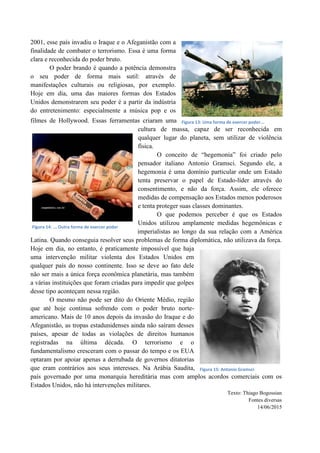 2001, esse país invadiu o Iraque e o Afeganistão com a
finalidade de combater o terrorismo. Essa é uma forma
clara e reconhecida do poder bruto.
O poder brando é quando a potência demonstra
o seu poder de forma mais sutil: através de
manifestações culturais ou religiosas, por exemplo.
Hoje em dia, uma das maiores formas dos Estados
Unidos demonstrarem seu poder é a partir da indústria
do entretenimento: especialmente a música pop e os
filmes de Hollywood. Essas ferramentas criaram uma
cultura de massa, capaz de ser reconhecida em
qualquer lugar do planeta, sem utilizar de violência
física.
O conceito de “hegemonia” foi criado pelo
pensador italiano Antonio Gramsci. Segundo ele, a
hegemonia é uma domínio particular onde um Estado
tenta preservar o papel de Estado-líder através do
consentimento, e não da força. Assim, ele oferece
medidas de compensação aos Estados menos poderosos
e tenta proteger suas classes dominantes.
O que podemos perceber é que os Estados
Unidos utilizou amplamente medidas hegemônicas e
imperialistas ao longo da sua relação com a América
Latina. Quando conseguia resolver seus problemas de forma diplomática, não utilizava da força.
Hoje em dia, no entanto, é praticamente impossível que haja
uma intervenção militar violenta dos Estados Unidos em
qualquer país do nosso continente. Isso se deve ao fato dele
não ser mais a única força econômica planetária, mas também
a várias instituições que foram criadas para impedir que golpes
desse tipo aconteçam nessa região.
O mesmo não pode ser dito do Oriente Médio, região
que até hoje continua sofrendo com o poder bruto norte-
americano. Mais de 10 anos depois da invasão do Iraque e do
Afeganistão, as tropas estadunidenses ainda não saíram desses
países, apesar de todas as violações de direitos humanos
registradas na última década. O terrorismo e o
fundamentalismo cresceram com o passar do tempo e os EUA
optaram por apoiar apenas a derrubada de governos ditatorias
que eram contrários aos seus interesses. Na Arábia Saudita,
país governado por uma monarquia hereditária mas com amplos acordos comerciais com os
Estados Unidos, não há intervenções militares.
Texto: Thiago Bogossian
Fontes diversas
14/06/2015
Figura 13: Uma forma de exercer poder...
Figura 14: ... Outra forma de exercer poder
Figura 15: Antonio Gramsci
 