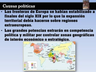 Causas políticas
• Las fronteras de Europa se habían estabilizado a
finales del siglo XIX por lo que la expansión
territorial debía hacerse sobre regiones
extraeuropeas.
• Las grandes potencias entrarán en competencia
política y militar por controlar zonas geográficas
de interés económico o estratégico.
 