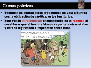 Causas políticas
• Teniendo en cuenta estos argumentos se veía a Europa
con la obligación de civilizar estos territorios.
• Esta visión eurocentrista desembocaba en el racismo al
considerar que el hombre blanco superior a otras etnias
y estaba legitimado a imponerse sobre ellas.
 