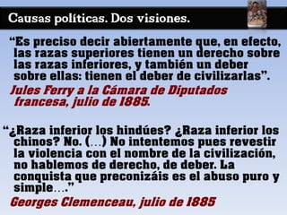 Causas políticas. Dos visiones.
“Es preciso decir abiertamente que, en efecto,
las razas superiores tienen un derecho sobre
las razas inferiores, y también un deber
sobre ellas: tienen el deber de civilizarlas”.
Jules Ferry a la Cámara de Diputados
francesa, julio de 1885.
“¿Raza inferior los hindúes? ¿Raza inferior los
chinos? No. (…) No intentemos pues revestir
la violencia con el nombre de la civilización,
no hablemos de derecho, de deber. La
conquista que preconizáis es el abuso puro y
simple….”
Georges Clemenceau, julio de 1885
 