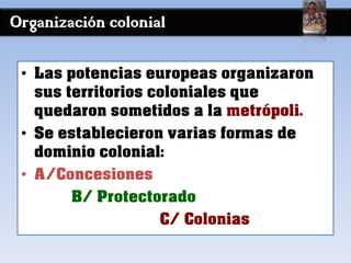 Organización colonial
• Las potencias europeas organizaron
sus territorios coloniales que
quedaron sometidos a la metrópoli.
• Se establecieron varias formas de
dominio colonial:
• A/Concesiones
B/ Protectorado
C/ Colonias
 