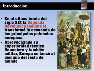 Introducción
• En el ultimo tercio del
siglo XIX la Segunda
Revolución Industrial
transformó la economía de
las principales potencias
europeas.
• Aprovechando su
superioridad técnica,
financiera y también
militar, Europa se lanzó al
dominio del resto de
mundo.
 