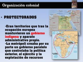 Organización colonial
• PROTECTORADOS
•Eran territorios que tras la
ocupación europea
mantuvieron un gobierno
indígena y aparato
administrativo propio.
•La metrópoli creaba por su
parte un gobierno paralelo
que controlaba la política
exterior, el ejército y la
explotación de recursos
 