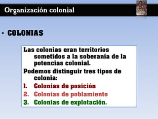 Organización colonial
• COLONIAS
Las colonias eran territorios
sometidos a la soberanía de la
potencias colonial.
Podemos distinguir tres tipos de
colonia:
1. Colonias de posición
2. Colonias de poblamiento
3. Colonias de explotación.
 