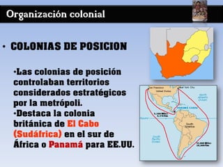 Organización colonial
• COLONIAS DE POSICION
•Las colonias de posición
controlaban territorios
considerados estratégicos
por la metrópoli.
•Destaca la colonia
británica de El Cabo
(Sudáfrica) en el sur de
África o Panamá para EE.UU.
 