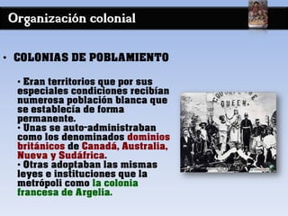Organización colonial
• COLONIAS DE POBLAMIENTO
• Eran territorios que por sus
especiales condiciones recibían
numerosa población blanca que
se establecía de forma
permanente.
• Unas se auto-administraban
como los denominados dominios
británicos de Canadá, Australia,
Nueva y Sudáfrica.
• Otras adoptaban las mismas
leyes e instituciones que la
metrópoli como la colonia
francesa de Argelia.
 