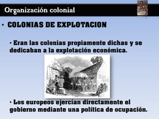 Organización colonial
• COLONIAS DE EXPLOTACION
• Eran las colonias propiamente dichas y se
dedicaban a la explotación económica.
• Los europeos ejercían directamente el
gobierno mediante una política de ocupación.
 