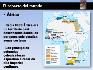 El reparto del mundo
• África
• Hacia 1880 África era
un territorio casi
desconocido donde los
europeos solo poseían
zonas costeras.
• Las principales
potencias
colonizadoras
aspiraban a crear en
ella imperios
continuos.
 