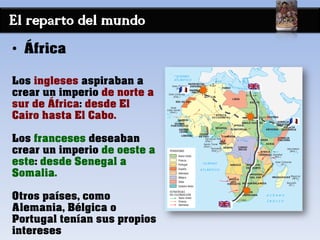 El reparto del mundo
• África
Los ingleses aspiraban a
crear un imperio de norte a
sur de África: desde El
Cairo hasta El Cabo.
Los franceses deseaban
crear un imperio de oeste a
este: desde Senegal a
Somalia.
Otros países, como
Alemania, Bélgica o
Portugal tenían sus propios
intereses
 