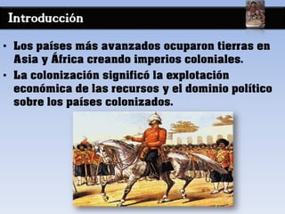 Introducción
• Los países más avanzados ocuparon tierras en
Asia y África creando imperios coloniales.
• La colonización significó la explotación
económica de las recursos y el dominio político
sobre los países colonizados.
 