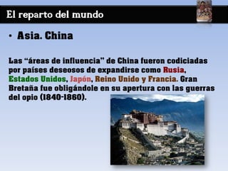 El reparto del mundo
• Asia. China
Las “áreas de influencia” de China fueron codiciadas
por países deseosos de expandirse como Rusia,
Estados Unidos, Japón, Reino Unido y Francia. Gran
Bretaña fue obligándole en su apertura con las guerras
del opio (1840-1860).
 