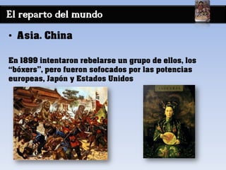 El reparto del mundo
• Asia. China
En 1899 intentaron rebelarse un grupo de ellos, los
“bóxers”, pero fueron sofocados por las potencias
europeas, Japón y Estados Unidos
 