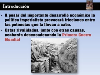 Introducción
• A pesar del importante desarrolló económico la
política imperialista provocará fricciones entre
las potencias que la llevan a cabo.
• Estas rivalidades, junto con otras causas,
acabarán desencadenando la Primera Guerra
Mundial
 
