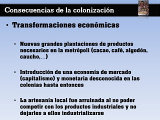 Consecuencias de la colonización
• Transformaciones económicas
• Nuevas grandes plantaciones de productos
necesarios en la metrópoli (cacao, café, algodón,
caucho,…)
• Introducción de una economía de mercado
(capitalismo) y monetaria desconocida en las
colonias hasta entonces
• La artesanía local fue arruinada al no poder
competir con los productos industriales y no
dejarles a ellos industrializarse
 