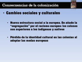 Consecuencias de la colonización
• Cambios sociales y culturales
• Nueva estructura social a la europea. Se añade la
“segregación” por el racismo europeo: los colonos
son superiores a los indígenas y nativos
• Pérdida de la identidad cultural en las colonias al
adoptar las modas europeas
 