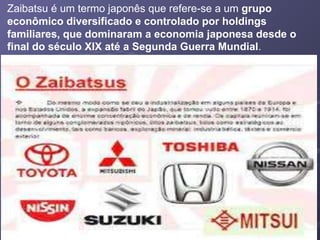 Zaibatsu é um termo japonês que refere-se a um grupo
econômico diversificado e controlado por holdings
familiares, que dominaram a economia japonesa desde o
final do século XIX até a Segunda Guerra Mundial.
 