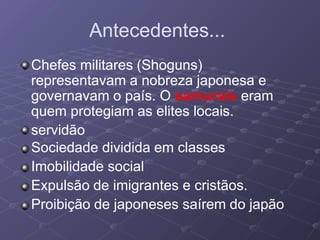 Antecedentes...
Chefes militares (Shoguns)
representavam a nobreza japonesa e
governavam o país. O samurais eram
quem protegiam as elites locais.
servidão
Sociedade dividida em classes
Imobilidade social
Expulsão de imigrantes e cristãos.
Proibição de japoneses saírem do japão
 