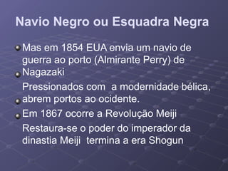 Navio Negro ou Esquadra Negra
Mas em 1854 EUA envia um navio de
guerra ao porto (Almirante Perry) de
Nagazaki
Pressionados com a modernidade bélica,
abrem portos ao ocidente.
Em 1867 ocorre a Revolução Meiji
Restaura-se o poder do imperador da
dinastia Meiji termina a era Shogun
 
