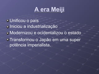 A era Meiji
Unificou o país
Iniciou a industrialização
Modernizou e ocidentalizou o estado
Transformou o Japão em uma super
potência imperialista.
 
