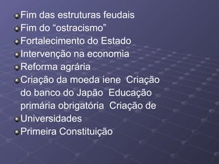 Fim das estruturas feudais
Fim do “ostracismo”
Fortalecimento do Estado
Intervenção na economia
Reforma agrária
Criação da moeda iene Criação
do banco do Japão Educação
primária obrigatória Criação de
Universidades
Primeira Constituição
 