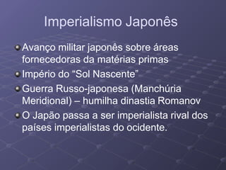 Imperialismo Japonês
Avanço militar japonês sobre áreas
fornecedoras da matérias primas
Império do “Sol Nascente”
Guerra Russo-japonesa (Manchúria
Meridional) – humilha dinastia Romanov
O Japão passa a ser imperialista rival dos
países imperialistas do ocidente.
 
