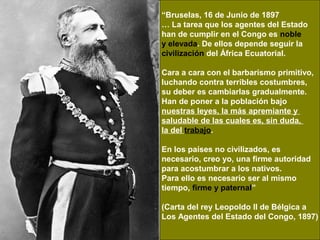 “Bruselas, 16 de Junio de 1897
… La tarea que los agentes del Estado
han de cumplir en el Congo es noble
y elevada. De ellos depende seguir la
civilización del África Ecuatorial.

Cara a cara con el barbarismo primitivo,
luchando contra terribles costumbres,
su deber es cambiarlas gradualmente.
Han de poner a la población bajo
nuestras leyes, la más apremiante y
saludable de las cuales es, sin duda,
la del trabajo.

En los países no civilizados, es
necesario, creo yo, una firme autoridad
para acostumbrar a los nativos.
Para ello es necesario ser al mismo
tiempo, firme y paternal”

(Carta del rey Leopoldo II de Bélgica a
Los Agentes del Estado del Congo, 1897)
 
