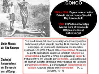 CONGO
                                               1885 a 1908. Bajo administración
                                                 Privada de las compañías del
                                                       Rey Leopoldo II.

                                                   1908. El Parlamento belga
                                                   Asume para el Estado de
                                                      Bélgica el control
                                                         sobre Congo


                    “En los distritos del caucho se asignaban los impuestos
Unión Minera        en base a muchos kilos de caucho. Si la cantidad no se
del Alto Katanga       entregaba, se imponía la obediencia con medidas
                   drásticas. Los jefes tribales eran encarcelados hasta que
                      su gente aportaba la cuota; se tomaban rehenes; se
                     encarcelaba a mujeres y niños, se utilizaba el látigo. El
Sociedad           trabajo nativo era vigilado por centinelas. Las aldeas que
                   no querían aceptar el trabajo eran visitadas por la noche
Amberesiana         por patrullas militares. Se organizaban expediciones de
del Comercio           castigo. Algunas aldeas eran incendiadas” (A. J.
con el Congo                              Wauters, 1911)
 