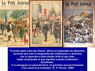 “Cuando estés entre los chinos –afirma el emperador de Alemania-,
   recuerda que eres la vanguardia del cristianismo, y atraviesa
          con tu bayoneta a todo odiado infiel al que veas.
        hazle comprender lo que significa nuestra civilización
                              Occidental.
  Y si consigues un poco de tierra, no permitas que los franceses
           o los rusos te la arrebaten” (F. P. Dunne, 1900)
 