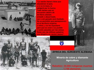 “La nación herero tiene que
abandonar el país,
y si no lo hace, la
obligaré por la fuerza.
Todo herero que se
encuentre dentro de
territorio alemán,
armado o desarmado,
con o sin ganado será fusilado.
No se permitirá que permanezcan
en el territorio mujeres
o niños, y se les expulsará
para que se unan a su pueblo
o serán pasados por las armas.
Estas son las últimas palabras
que dirigiré a la nación herero”.




                 ÁFRICA DEL SUROESTE ALEMANA

                      Minería de cobre y diamante
                              Agricultura

                 Rebelión: 30.000 indígenas muertos
                           1.749 alemanes.
 