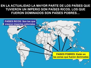 EN LA ACTUALIDAD LA MAYOR PARTE DE LOS PAÍSES QUE
   TUVIERON UN IMPERIO SON PAÍSES RICOS. LOS QUE
      FUERON DOMINADOS SON PAÍSES POBRES…

  PAÍSES RICOS: Son los que
  crearon imperios coloniales




                                   PAÍSES POBRES: Están en
                                las zonas que fueron dominadas
 