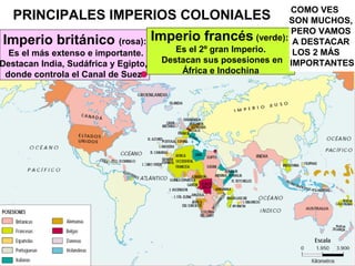 COMO VES
  PRINCIPALES IMPERIOS COLONIALES                                SON MUCHOS,

 Imperio británico (rosa):          Imperio francés (verde): PERO VAMOS
                                                                  A DESTACAR
   Es el más extenso e importante.       Es el 2º gran Imperio.   LOS 2 MÁS
Destacan India, Sudáfrica y Egipto,   Destacan sus posesiones en IMPORTANTES
  donde controla el Canal de Suez         África e Indochina
 