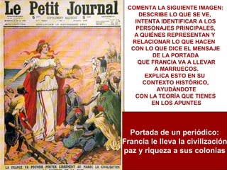 COMENTA LA SIGUIENTE IMAGEN:
    DESCRIBE LO QUE SE VE,
   INTENTA IDENTIFICAR A LOS
   PERSONAJES PRINCIPALES,
   A QUIÉNES REPRESENTAN Y
  RELACIONAR LO QUE HACEN
  CON LO QUE DICE EL MENSAJE
         DE LA PORTADA
    QUE FRANCIA VA A LLEVAR
          A MARRUECOS.
       EXPLICA ESTO EN SU
      CONTEXTO HISTÓRICO,
           AYUDÁNDOTE
   CON LA TEORÍA QUE TIENES
         EN LOS APUNTES




  Portada de un periódico:
Francia le lleva la civilización
paz y riqueza a sus colonias
 