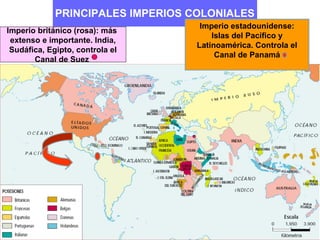 PRINCIPALES IMPERIOS COLONIALES
                                    Imperio estadounidense:
Imperio británico (rosa): más
                                       Islas del Pacífico y
 extenso e importante. India,
                                   Latinoamérica. Controla el
 Sudáfica, Egipto, controla el
                                        Canal de Panamá
       Canal de Suez
 