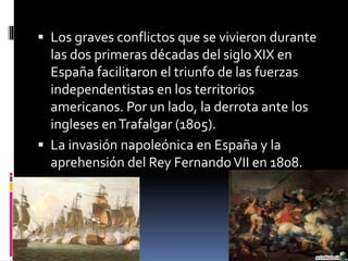  Los graves conflictos que se vivieron durante
las dos primeras décadas del siglo XIX en
España facilitaron el triunfo de las fuerzas
independentistas en los territorios
americanos. Por un lado, la derrota ante los
ingleses enTrafalgar (1805).
 La invasión napoleónica en España y la
aprehensión del Rey FernandoVII en 1808.
 